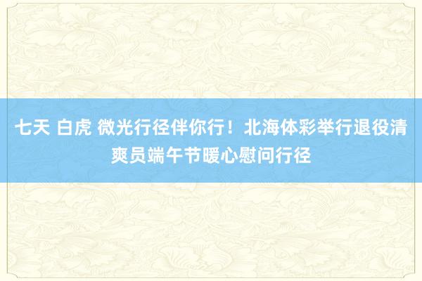 七天 白虎 微光行径伴你行！北海体彩举行退役清爽员端午节暖心慰问行径