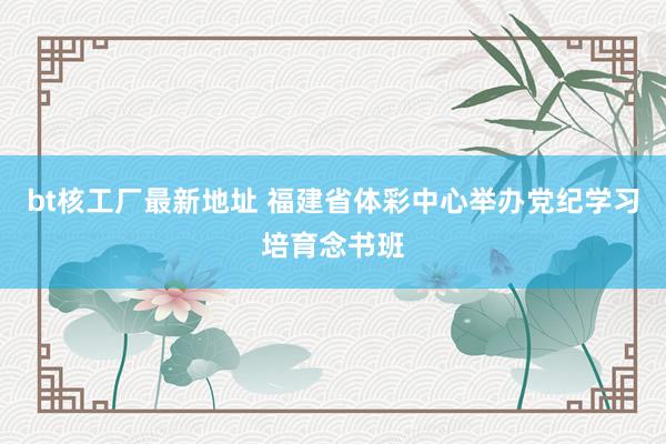 bt核工厂最新地址 福建省体彩中心举办党纪学习培育念书班