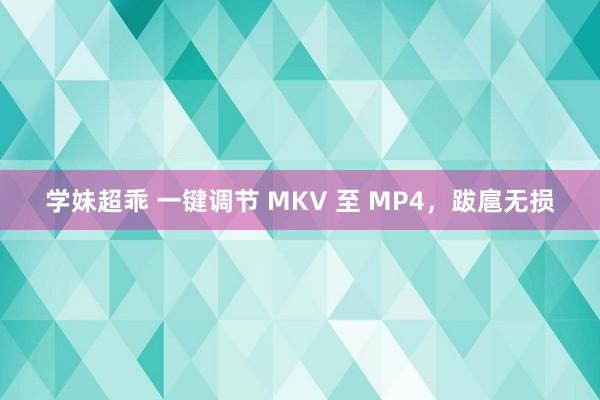 学妹超乖 一键调节 MKV 至 MP4，跋扈无损