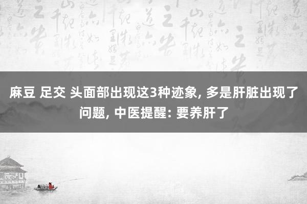 麻豆 足交 头面部出现这3种迹象， 多是肝脏出现了问题， 中医提醒: 要养肝了