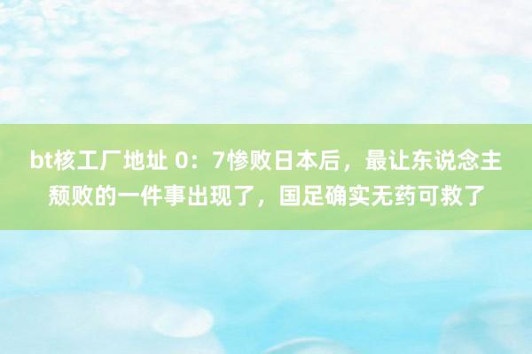 bt核工厂地址 0：7惨败日本后，最让东说念主颓败的一件事出现了，国足确实无药可救了