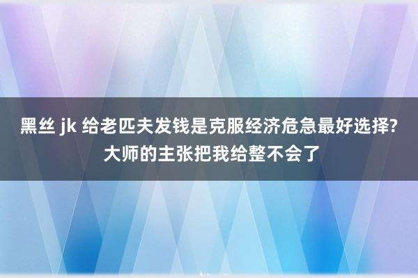 黑丝 jk 给老匹夫发钱是克服经济危急最好选择? 大师的主张把我给整不会了