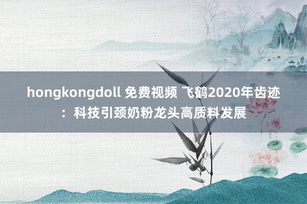 hongkongdoll 免费视频 飞鹤2020年齿迹：科技引颈奶粉龙头高质料发展