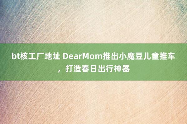 bt核工厂地址 DearMom推出小魔豆儿童推车，打造春日出行神器