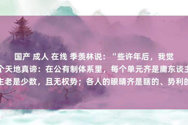 国产 成人 在线 季羡林说：“些许年后，我觉悟过来，终于发现了一个天地真谛：在公有制体系里，每个单元齐是庸东谈主的六合；方正的东谈主老是少数，且无权势；各人的眼晴齐是瞎的、势利的，他们大部分情况下不会站在正人一边。坏东谈主是...