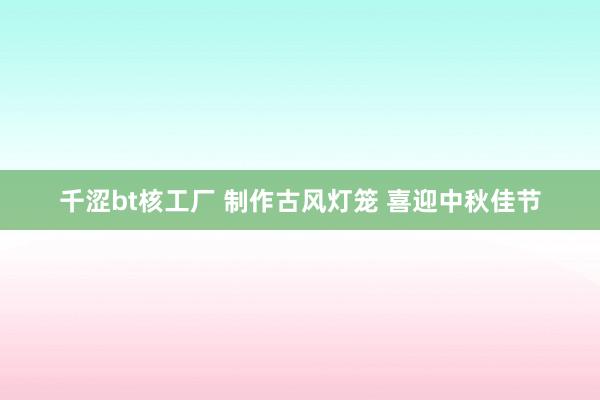 千涩bt核工厂 制作古风灯笼 喜迎中秋佳节