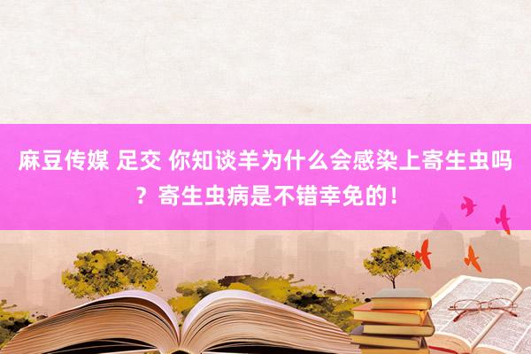 麻豆传媒 足交 你知谈羊为什么会感染上寄生虫吗？寄生虫病是不错幸免的！