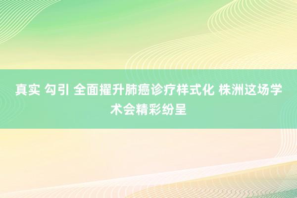 真实 勾引 全面擢升肺癌诊疗样式化 株洲这场学术会精彩纷呈