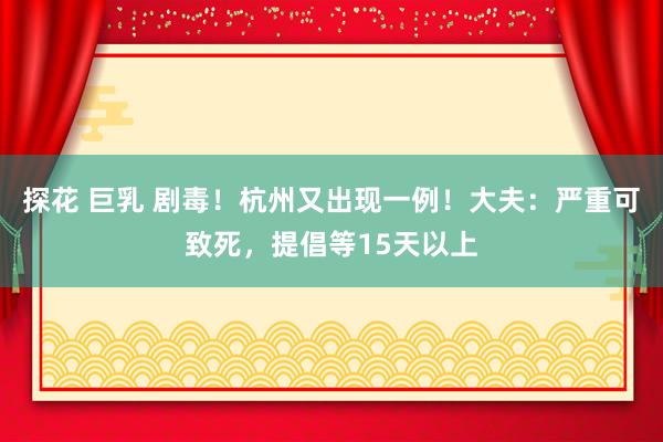 探花 巨乳 剧毒！杭州又出现一例！大夫：严重可致死，提倡等15天以上