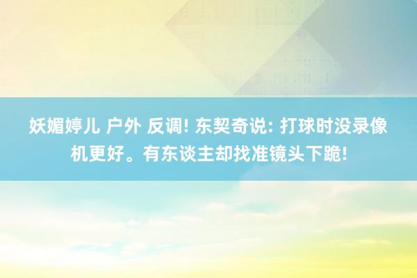 妖媚婷儿 户外 反调! 东契奇说: 打球时没录像机更好。有东谈主却找准镜头下跪!