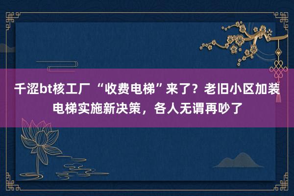 千涩bt核工厂 “收费电梯”来了？老旧小区加装电梯实施新决策，各人无谓再吵了