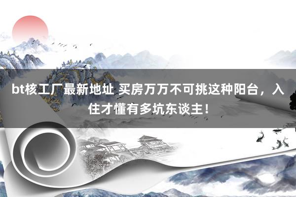 bt核工厂最新地址 买房万万不可挑这种阳台，入住才懂有多坑东谈主！