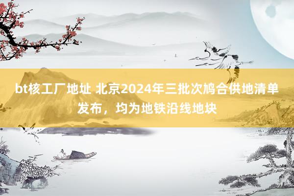 bt核工厂地址 北京2024年三批次鸠合供地清单发布，均为地铁沿线地块