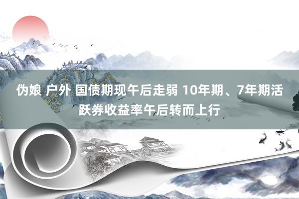 伪娘 户外 国债期现午后走弱 10年期、7年期活跃券收益率午后转而上行