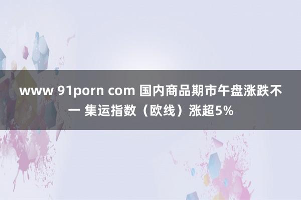 www 91porn com 国内商品期市午盘涨跌不一 集运指数（欧线）涨超5%