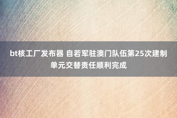 bt核工厂发布器 自若军驻澳门队伍第25次建制单元交替责任顺利完成