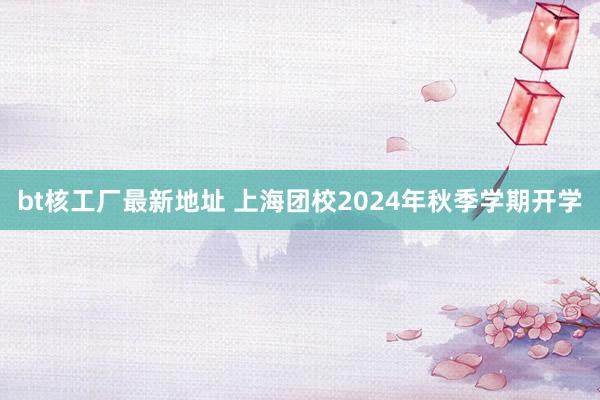 bt核工厂最新地址 上海团校2024年秋季学期开学