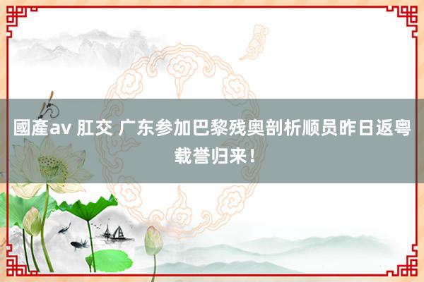 國產av 肛交 广东参加巴黎残奥剖析顺员昨日返粤 载誉归来！