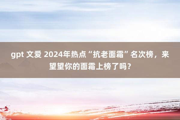 gpt 文爱 2024年热点“抗老面霜”名次榜，来望望你的面霜上榜了吗？