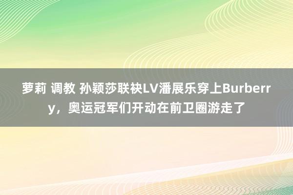 萝莉 调教 孙颖莎联袂LV潘展乐穿上Burberry，奥运冠军们开动在前卫圈游走了