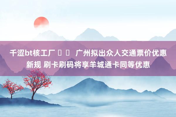 千涩bt核工厂 		 广州拟出众人交通票价优惠新规 刷卡刷码将享羊城通卡同等优惠