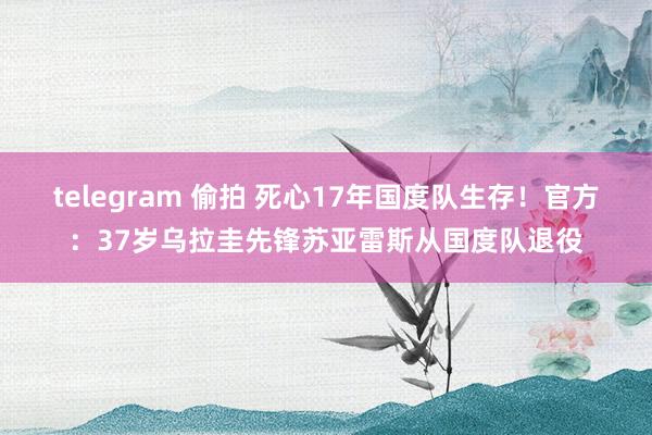 telegram 偷拍 死心17年国度队生存！官方：37岁乌拉圭先锋苏亚雷斯从国度队退役