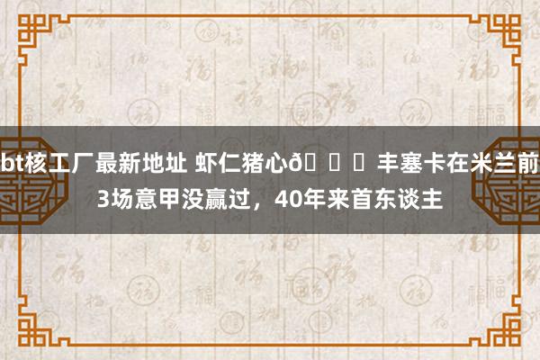 bt核工厂最新地址 虾仁猪心😅丰塞卡在米兰前3场意甲没赢过，40年来首东谈主