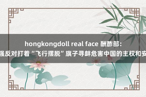 hongkongdoll real face 酬酢部：坚强反对打着“飞行摆脱”旗子寻衅危害中国的主权和安全