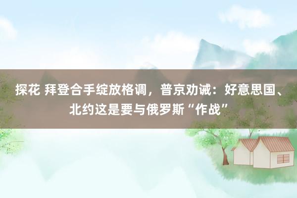 探花 拜登合手绽放格调，普京劝诫：好意思国、北约这是要与俄罗斯“作战”