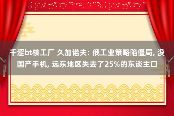 千涩bt核工厂 久加诺夫: 俄工业策略陷僵局， 没国产手机， 远东地区失去了25%的东谈主口