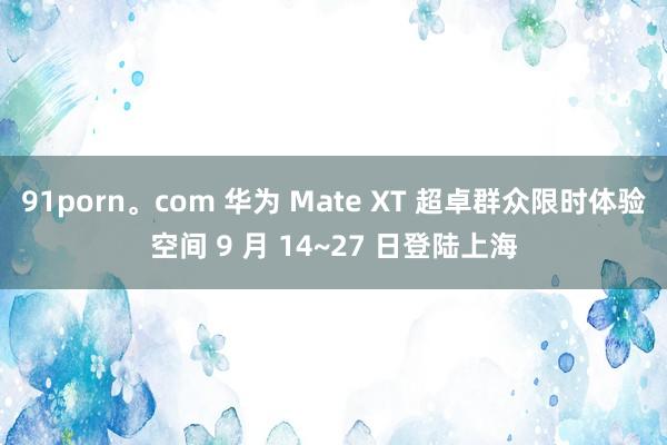 91porn。com 华为 Mate XT 超卓群众限时体验空间 9 月 14~27 日登陆上海