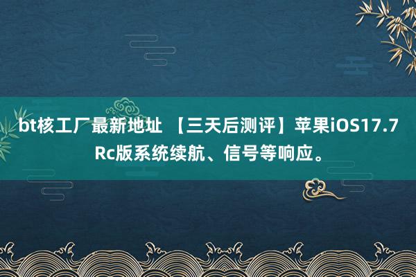 bt核工厂最新地址 【三天后测评】苹果iOS17.7Rc版系统续航、信号等响应。