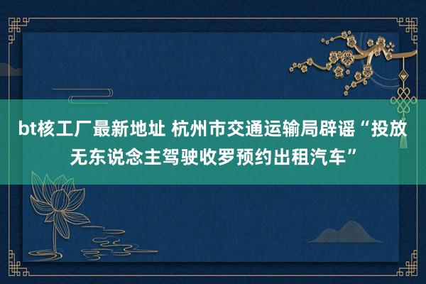 bt核工厂最新地址 杭州市交通运输局辟谣“投放无东说念主驾驶收罗预约出租汽车”