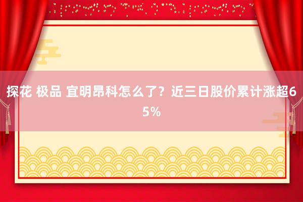 探花 极品 宜明昂科怎么了？近三日股价累计涨超65%