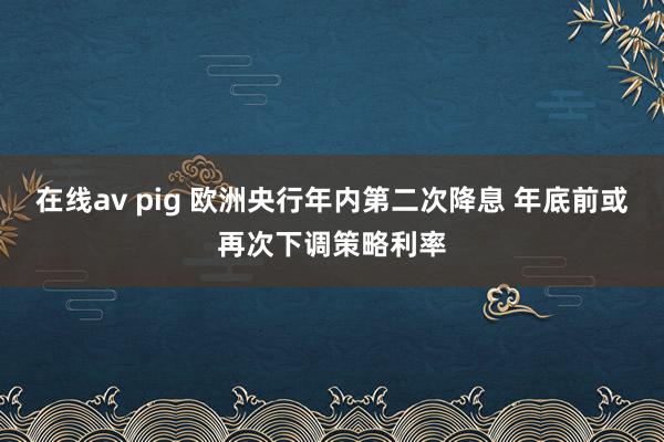 在线av pig 欧洲央行年内第二次降息 年底前或再次下调策略利率