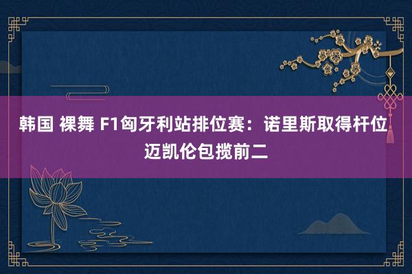 韩国 裸舞 F1匈牙利站排位赛：诺里斯取得杆位 迈凯伦包揽前二