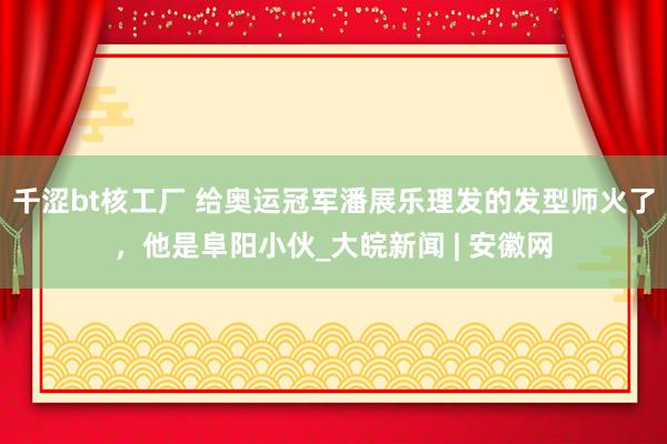 千涩bt核工厂 给奥运冠军潘展乐理发的发型师火了，他是阜阳小伙_大皖新闻 | 安徽网