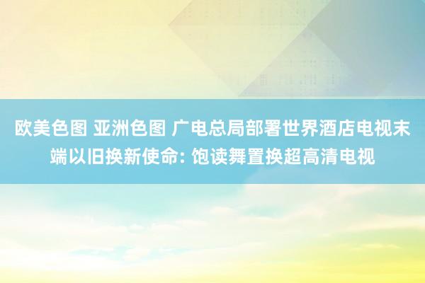 欧美色图 亚洲色图 广电总局部署世界酒店电视末端以旧换新使命: 饱读舞置换超高清电视