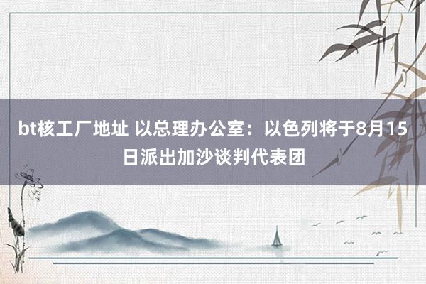 bt核工厂地址 以总理办公室：以色列将于8月15日派出加沙谈判代表团