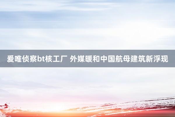 爰唯侦察bt核工厂 外媒暖和中国航母建筑新浮现