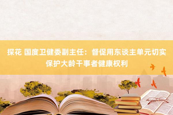 探花 国度卫健委副主任：督促用东谈主单元切实保护大龄干事者健康权利