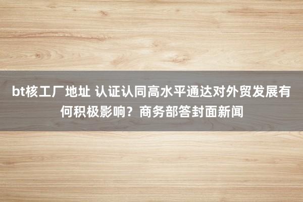 bt核工厂地址 认证认同高水平通达对外贸发展有何积极影响？商务部答封面新闻