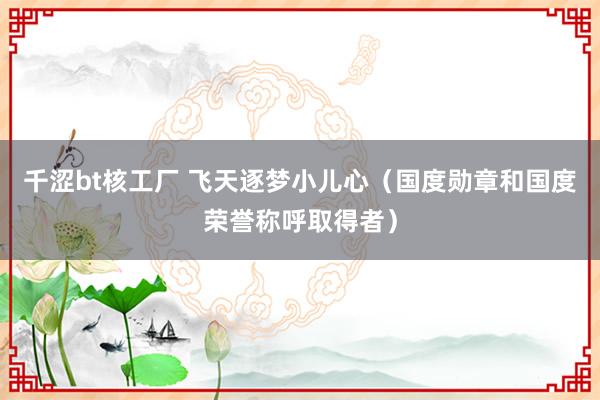 千涩bt核工厂 飞天逐梦小儿心（国度勋章和国度荣誉称呼取得者）