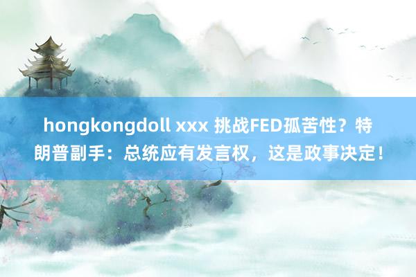 hongkongdoll xxx 挑战FED孤苦性？特朗普副手：总统应有发言权，这是政事决定！