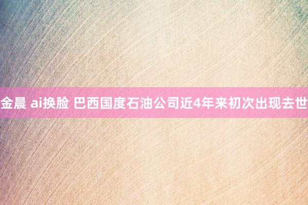 金晨 ai换脸 巴西国度石油公司近4年来初次出现去世