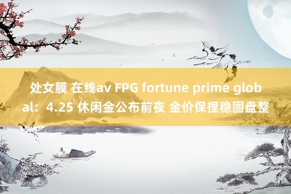 处女膜 在线av FPG fortune prime global：4.25 休闲金公布前夜 金价保捏稳固盘整