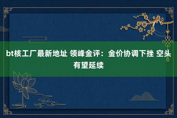 bt核工厂最新地址 领峰金评：金价协调下挫 空头有望延续