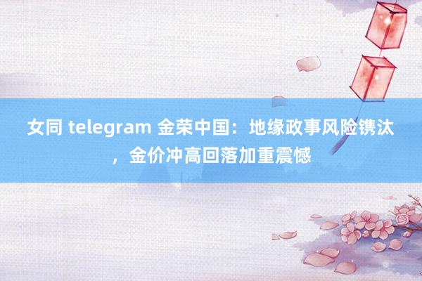 女同 telegram 金荣中国：地缘政事风险镌汰，金价冲高回落加重震憾