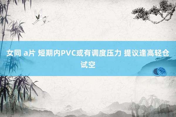 女同 a片 短期内PVC或有调度压力 提议逢高轻仓试空