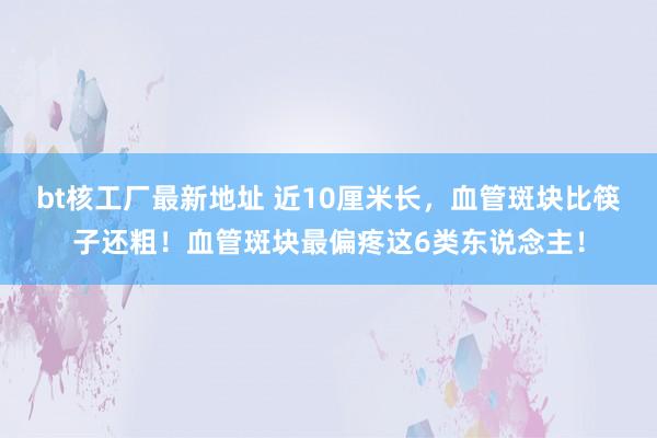 bt核工厂最新地址 近10厘米长，血管斑块比筷子还粗！血管斑块最偏疼这6类东说念主！